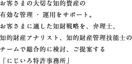 お客さまの大切な知的資産の有効な管理・運用をサポート。お客さまに適した知財戦略を、弁理士、知的財産アナリスト、知的財産管理技能士のチームで総合的に検討、ご提案する「にじいろ特許事務所」